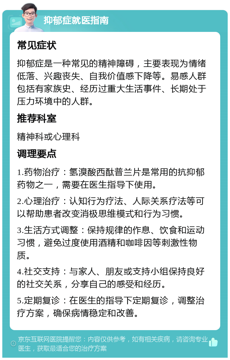 抑郁症就医指南 常见症状 抑郁症是一种常见的精神障碍，主要表现为情绪低落、兴趣丧失、自我价值感下降等。易感人群包括有家族史、经历过重大生活事件、长期处于压力环境中的人群。 推荐科室 精神科或心理科 调理要点 1.药物治疗：氢溴酸西酞普兰片是常用的抗抑郁药物之一，需要在医生指导下使用。 2.心理治疗：认知行为疗法、人际关系疗法等可以帮助患者改变消极思维模式和行为习惯。 3.生活方式调整：保持规律的作息、饮食和运动习惯，避免过度使用酒精和咖啡因等刺激性物质。 4.社交支持：与家人、朋友或支持小组保持良好的社交关系，分享自己的感受和经历。 5.定期复诊：在医生的指导下定期复诊，调整治疗方案，确保病情稳定和改善。