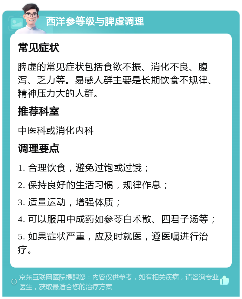 西洋参等级与脾虚调理 常见症状 脾虚的常见症状包括食欲不振、消化不良、腹泻、乏力等。易感人群主要是长期饮食不规律、精神压力大的人群。 推荐科室 中医科或消化内科 调理要点 1. 合理饮食，避免过饱或过饿； 2. 保持良好的生活习惯，规律作息； 3. 适量运动，增强体质； 4. 可以服用中成药如参苓白术散、四君子汤等； 5. 如果症状严重，应及时就医，遵医嘱进行治疗。