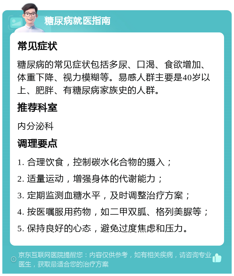 糖尿病就医指南 常见症状 糖尿病的常见症状包括多尿、口渴、食欲增加、体重下降、视力模糊等。易感人群主要是40岁以上、肥胖、有糖尿病家族史的人群。 推荐科室 内分泌科 调理要点 1. 合理饮食，控制碳水化合物的摄入； 2. 适量运动，增强身体的代谢能力； 3. 定期监测血糖水平，及时调整治疗方案； 4. 按医嘱服用药物，如二甲双胍、格列美脲等； 5. 保持良好的心态，避免过度焦虑和压力。