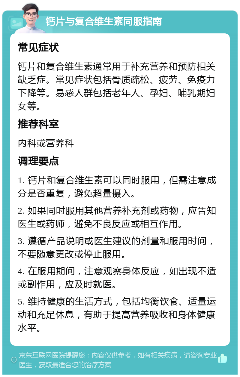 钙片与复合维生素同服指南 常见症状 钙片和复合维生素通常用于补充营养和预防相关缺乏症。常见症状包括骨质疏松、疲劳、免疫力下降等。易感人群包括老年人、孕妇、哺乳期妇女等。 推荐科室 内科或营养科 调理要点 1. 钙片和复合维生素可以同时服用，但需注意成分是否重复，避免超量摄入。 2. 如果同时服用其他营养补充剂或药物，应告知医生或药师，避免不良反应或相互作用。 3. 遵循产品说明或医生建议的剂量和服用时间，不要随意更改或停止服用。 4. 在服用期间，注意观察身体反应，如出现不适或副作用，应及时就医。 5. 维持健康的生活方式，包括均衡饮食、适量运动和充足休息，有助于提高营养吸收和身体健康水平。