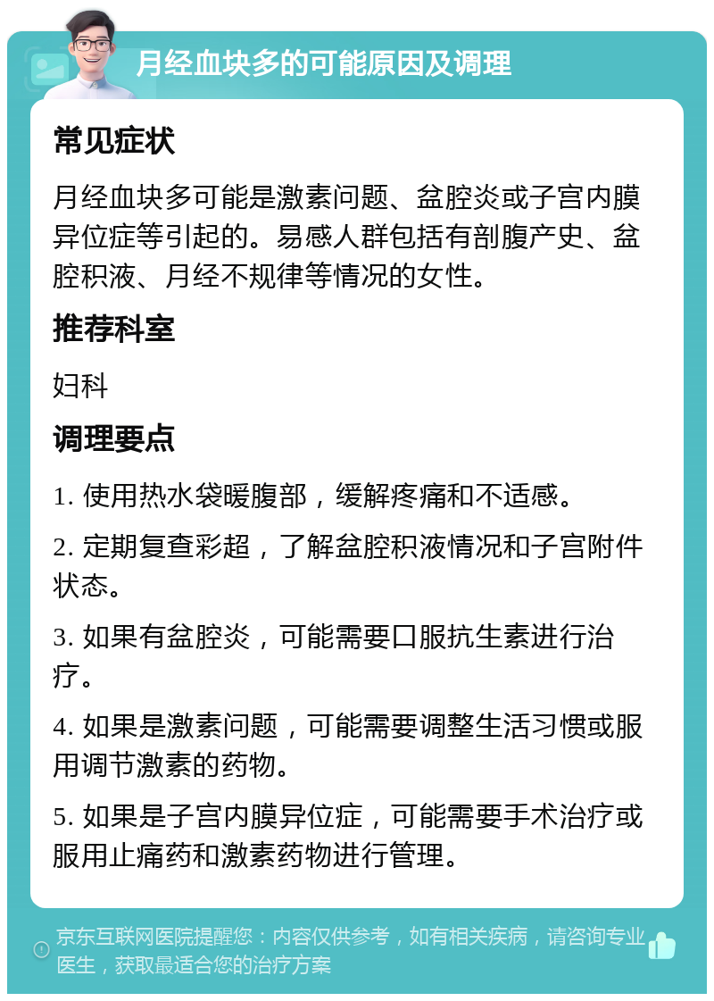 月经血块多的可能原因及调理 常见症状 月经血块多可能是激素问题、盆腔炎或子宫内膜异位症等引起的。易感人群包括有剖腹产史、盆腔积液、月经不规律等情况的女性。 推荐科室 妇科 调理要点 1. 使用热水袋暖腹部，缓解疼痛和不适感。 2. 定期复查彩超，了解盆腔积液情况和子宫附件状态。 3. 如果有盆腔炎，可能需要口服抗生素进行治疗。 4. 如果是激素问题，可能需要调整生活习惯或服用调节激素的药物。 5. 如果是子宫内膜异位症，可能需要手术治疗或服用止痛药和激素药物进行管理。