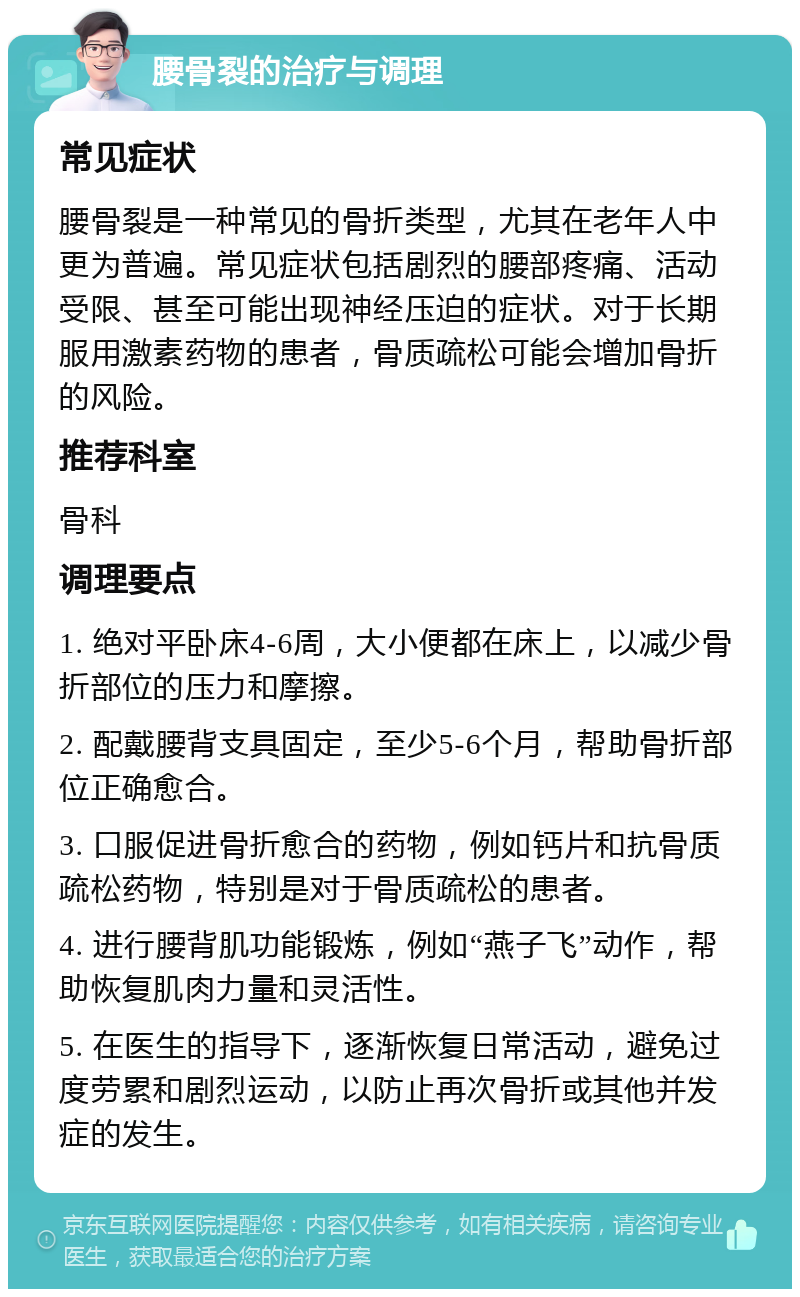 腰骨裂的治疗与调理 常见症状 腰骨裂是一种常见的骨折类型，尤其在老年人中更为普遍。常见症状包括剧烈的腰部疼痛、活动受限、甚至可能出现神经压迫的症状。对于长期服用激素药物的患者，骨质疏松可能会增加骨折的风险。 推荐科室 骨科 调理要点 1. 绝对平卧床4-6周，大小便都在床上，以减少骨折部位的压力和摩擦。 2. 配戴腰背支具固定，至少5-6个月，帮助骨折部位正确愈合。 3. 口服促进骨折愈合的药物，例如钙片和抗骨质疏松药物，特别是对于骨质疏松的患者。 4. 进行腰背肌功能锻炼，例如“燕子飞”动作，帮助恢复肌肉力量和灵活性。 5. 在医生的指导下，逐渐恢复日常活动，避免过度劳累和剧烈运动，以防止再次骨折或其他并发症的发生。