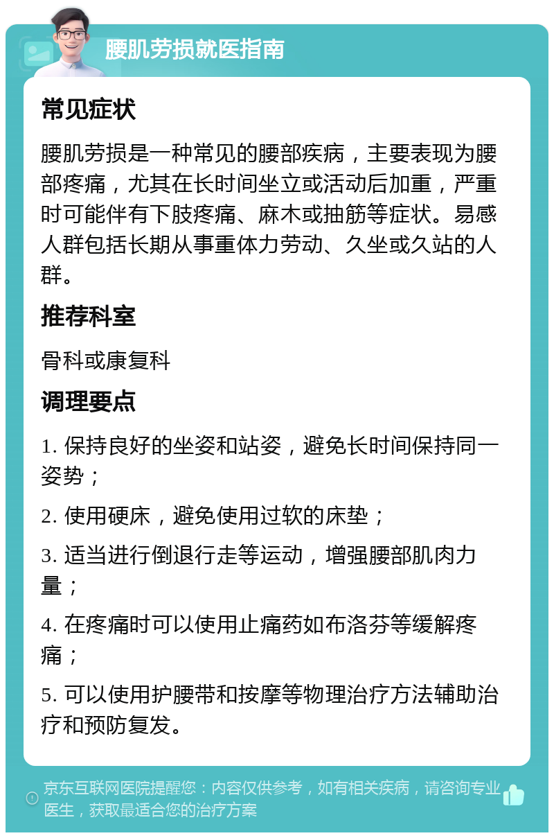 腰肌劳损就医指南 常见症状 腰肌劳损是一种常见的腰部疾病，主要表现为腰部疼痛，尤其在长时间坐立或活动后加重，严重时可能伴有下肢疼痛、麻木或抽筋等症状。易感人群包括长期从事重体力劳动、久坐或久站的人群。 推荐科室 骨科或康复科 调理要点 1. 保持良好的坐姿和站姿，避免长时间保持同一姿势； 2. 使用硬床，避免使用过软的床垫； 3. 适当进行倒退行走等运动，增强腰部肌肉力量； 4. 在疼痛时可以使用止痛药如布洛芬等缓解疼痛； 5. 可以使用护腰带和按摩等物理治疗方法辅助治疗和预防复发。