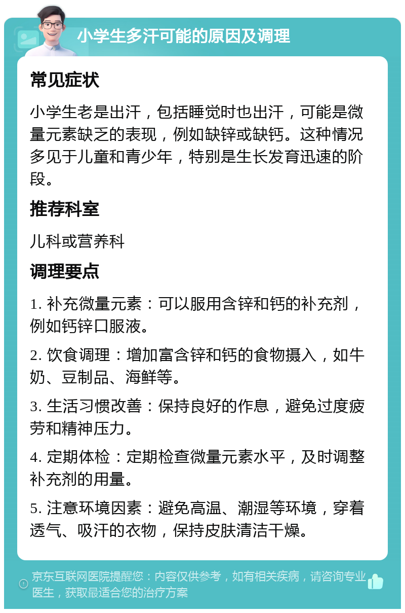 小学生多汗可能的原因及调理 常见症状 小学生老是出汗，包括睡觉时也出汗，可能是微量元素缺乏的表现，例如缺锌或缺钙。这种情况多见于儿童和青少年，特别是生长发育迅速的阶段。 推荐科室 儿科或营养科 调理要点 1. 补充微量元素：可以服用含锌和钙的补充剂，例如钙锌口服液。 2. 饮食调理：增加富含锌和钙的食物摄入，如牛奶、豆制品、海鲜等。 3. 生活习惯改善：保持良好的作息，避免过度疲劳和精神压力。 4. 定期体检：定期检查微量元素水平，及时调整补充剂的用量。 5. 注意环境因素：避免高温、潮湿等环境，穿着透气、吸汗的衣物，保持皮肤清洁干燥。