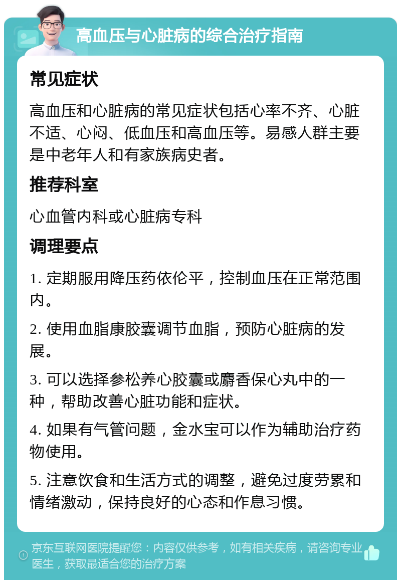 高血压与心脏病的综合治疗指南 常见症状 高血压和心脏病的常见症状包括心率不齐、心脏不适、心闷、低血压和高血压等。易感人群主要是中老年人和有家族病史者。 推荐科室 心血管内科或心脏病专科 调理要点 1. 定期服用降压药依伦平，控制血压在正常范围内。 2. 使用血脂康胶囊调节血脂，预防心脏病的发展。 3. 可以选择参松养心胶囊或麝香保心丸中的一种，帮助改善心脏功能和症状。 4. 如果有气管问题，金水宝可以作为辅助治疗药物使用。 5. 注意饮食和生活方式的调整，避免过度劳累和情绪激动，保持良好的心态和作息习惯。