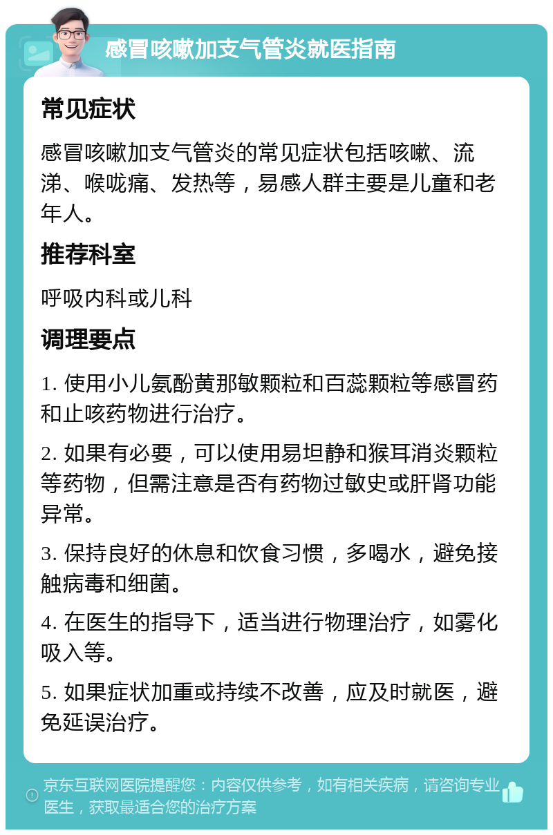 感冒咳嗽加支气管炎就医指南 常见症状 感冒咳嗽加支气管炎的常见症状包括咳嗽、流涕、喉咙痛、发热等，易感人群主要是儿童和老年人。 推荐科室 呼吸内科或儿科 调理要点 1. 使用小儿氨酚黄那敏颗粒和百蕊颗粒等感冒药和止咳药物进行治疗。 2. 如果有必要，可以使用易坦静和猴耳消炎颗粒等药物，但需注意是否有药物过敏史或肝肾功能异常。 3. 保持良好的休息和饮食习惯，多喝水，避免接触病毒和细菌。 4. 在医生的指导下，适当进行物理治疗，如雾化吸入等。 5. 如果症状加重或持续不改善，应及时就医，避免延误治疗。