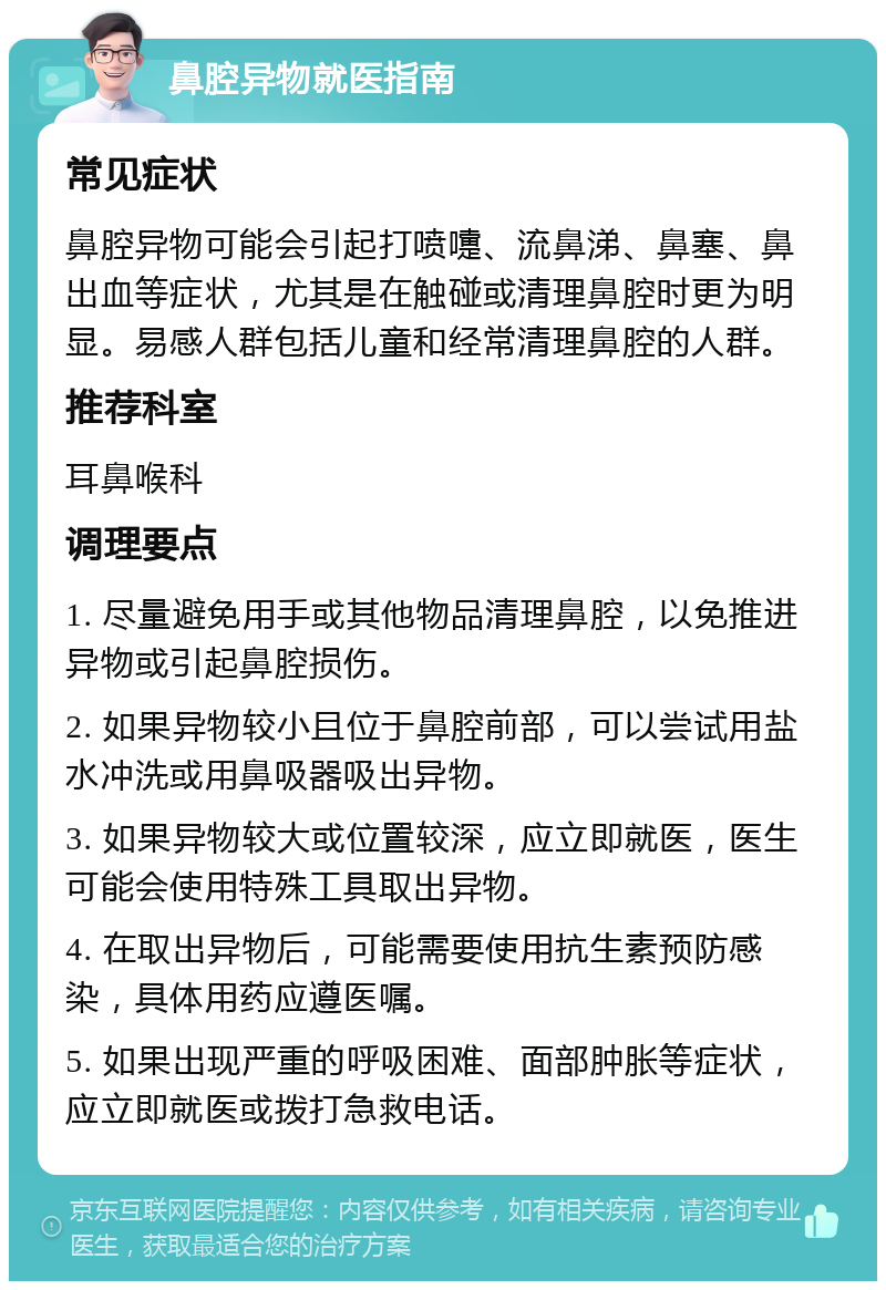 鼻腔异物就医指南 常见症状 鼻腔异物可能会引起打喷嚏、流鼻涕、鼻塞、鼻出血等症状，尤其是在触碰或清理鼻腔时更为明显。易感人群包括儿童和经常清理鼻腔的人群。 推荐科室 耳鼻喉科 调理要点 1. 尽量避免用手或其他物品清理鼻腔，以免推进异物或引起鼻腔损伤。 2. 如果异物较小且位于鼻腔前部，可以尝试用盐水冲洗或用鼻吸器吸出异物。 3. 如果异物较大或位置较深，应立即就医，医生可能会使用特殊工具取出异物。 4. 在取出异物后，可能需要使用抗生素预防感染，具体用药应遵医嘱。 5. 如果出现严重的呼吸困难、面部肿胀等症状，应立即就医或拨打急救电话。