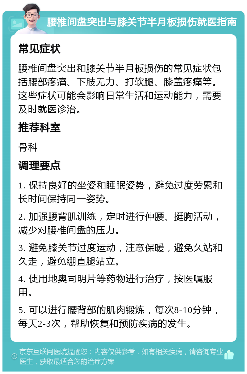 腰椎间盘突出与膝关节半月板损伤就医指南 常见症状 腰椎间盘突出和膝关节半月板损伤的常见症状包括腰部疼痛、下肢无力、打软腿、膝盖疼痛等。这些症状可能会影响日常生活和运动能力，需要及时就医诊治。 推荐科室 骨科 调理要点 1. 保持良好的坐姿和睡眠姿势，避免过度劳累和长时间保持同一姿势。 2. 加强腰背肌训练，定时进行伸腰、挺胸活动，减少对腰椎间盘的压力。 3. 避免膝关节过度运动，注意保暖，避免久站和久走，避免绷直腿站立。 4. 使用地奥司明片等药物进行治疗，按医嘱服用。 5. 可以进行腰背部的肌肉锻炼，每次8-10分钟，每天2-3次，帮助恢复和预防疾病的发生。