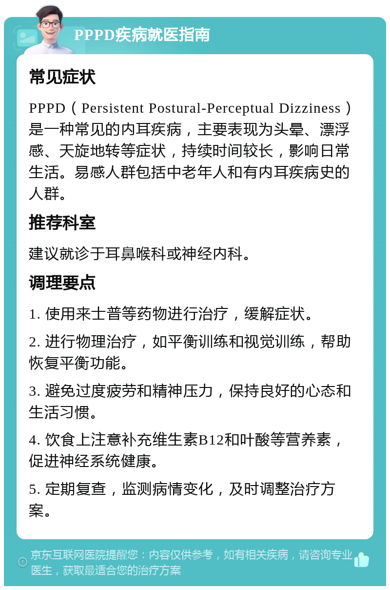 PPPD疾病就医指南 常见症状 PPPD（Persistent Postural-Perceptual Dizziness）是一种常见的内耳疾病，主要表现为头晕、漂浮感、天旋地转等症状，持续时间较长，影响日常生活。易感人群包括中老年人和有内耳疾病史的人群。 推荐科室 建议就诊于耳鼻喉科或神经内科。 调理要点 1. 使用来士普等药物进行治疗，缓解症状。 2. 进行物理治疗，如平衡训练和视觉训练，帮助恢复平衡功能。 3. 避免过度疲劳和精神压力，保持良好的心态和生活习惯。 4. 饮食上注意补充维生素B12和叶酸等营养素，促进神经系统健康。 5. 定期复查，监测病情变化，及时调整治疗方案。