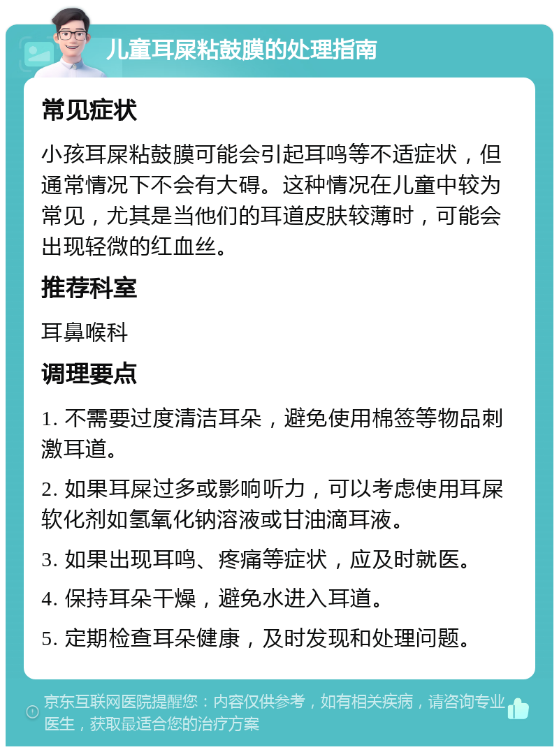 儿童耳屎粘鼓膜的处理指南 常见症状 小孩耳屎粘鼓膜可能会引起耳鸣等不适症状，但通常情况下不会有大碍。这种情况在儿童中较为常见，尤其是当他们的耳道皮肤较薄时，可能会出现轻微的红血丝。 推荐科室 耳鼻喉科 调理要点 1. 不需要过度清洁耳朵，避免使用棉签等物品刺激耳道。 2. 如果耳屎过多或影响听力，可以考虑使用耳屎软化剂如氢氧化钠溶液或甘油滴耳液。 3. 如果出现耳鸣、疼痛等症状，应及时就医。 4. 保持耳朵干燥，避免水进入耳道。 5. 定期检查耳朵健康，及时发现和处理问题。