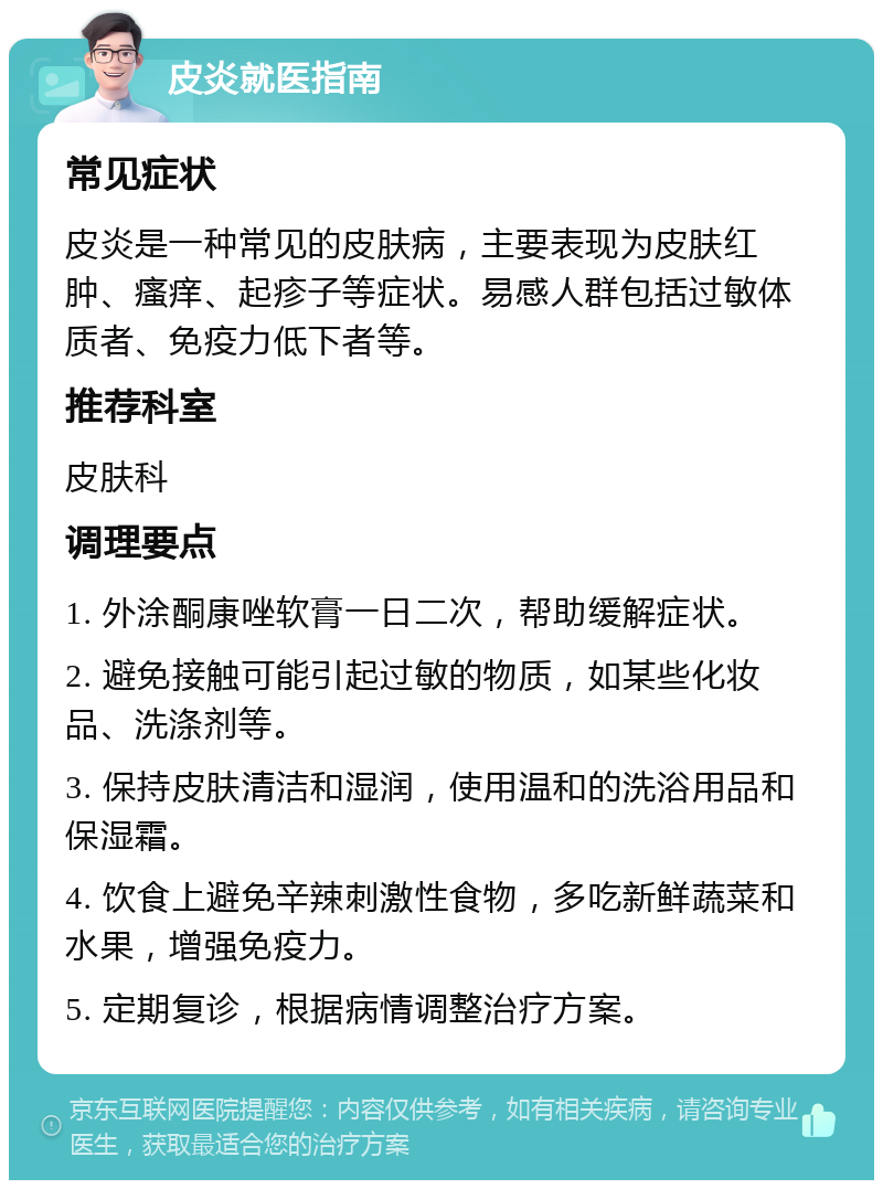 皮炎就医指南 常见症状 皮炎是一种常见的皮肤病，主要表现为皮肤红肿、瘙痒、起疹子等症状。易感人群包括过敏体质者、免疫力低下者等。 推荐科室 皮肤科 调理要点 1. 外涂酮康唑软膏一日二次，帮助缓解症状。 2. 避免接触可能引起过敏的物质，如某些化妆品、洗涤剂等。 3. 保持皮肤清洁和湿润，使用温和的洗浴用品和保湿霜。 4. 饮食上避免辛辣刺激性食物，多吃新鲜蔬菜和水果，增强免疫力。 5. 定期复诊，根据病情调整治疗方案。