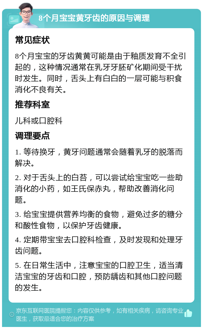 8个月宝宝黄牙齿的原因与调理 常见症状 8个月宝宝的牙齿黄黄可能是由于釉质发育不全引起的，这种情况通常在乳牙牙胚矿化期间受干扰时发生。同时，舌头上有白白的一层可能与积食消化不良有关。 推荐科室 儿科或口腔科 调理要点 1. 等待换牙，黄牙问题通常会随着乳牙的脱落而解决。 2. 对于舌头上的白苔，可以尝试给宝宝吃一些助消化的小药，如王氏保赤丸，帮助改善消化问题。 3. 给宝宝提供营养均衡的食物，避免过多的糖分和酸性食物，以保护牙齿健康。 4. 定期带宝宝去口腔科检查，及时发现和处理牙齿问题。 5. 在日常生活中，注意宝宝的口腔卫生，适当清洁宝宝的牙齿和口腔，预防龋齿和其他口腔问题的发生。