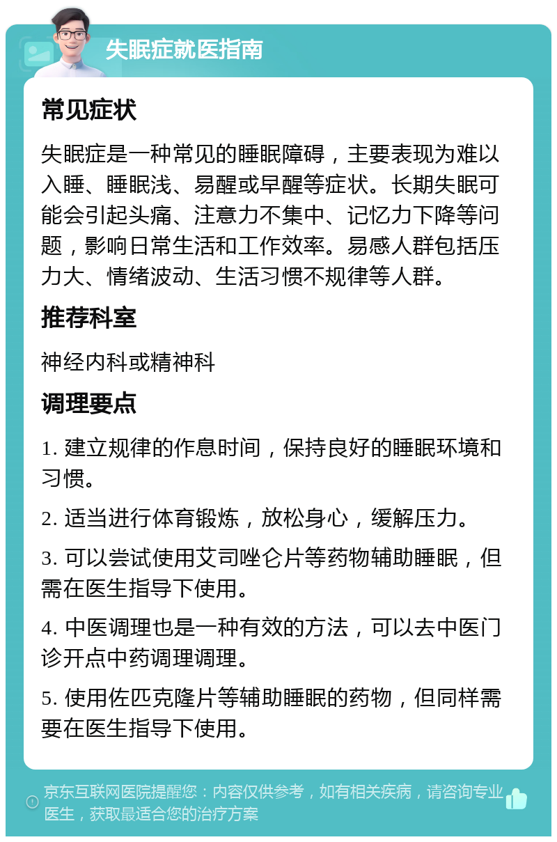 失眠症就医指南 常见症状 失眠症是一种常见的睡眠障碍，主要表现为难以入睡、睡眠浅、易醒或早醒等症状。长期失眠可能会引起头痛、注意力不集中、记忆力下降等问题，影响日常生活和工作效率。易感人群包括压力大、情绪波动、生活习惯不规律等人群。 推荐科室 神经内科或精神科 调理要点 1. 建立规律的作息时间，保持良好的睡眠环境和习惯。 2. 适当进行体育锻炼，放松身心，缓解压力。 3. 可以尝试使用艾司唑仑片等药物辅助睡眠，但需在医生指导下使用。 4. 中医调理也是一种有效的方法，可以去中医门诊开点中药调理调理。 5. 使用佐匹克隆片等辅助睡眠的药物，但同样需要在医生指导下使用。