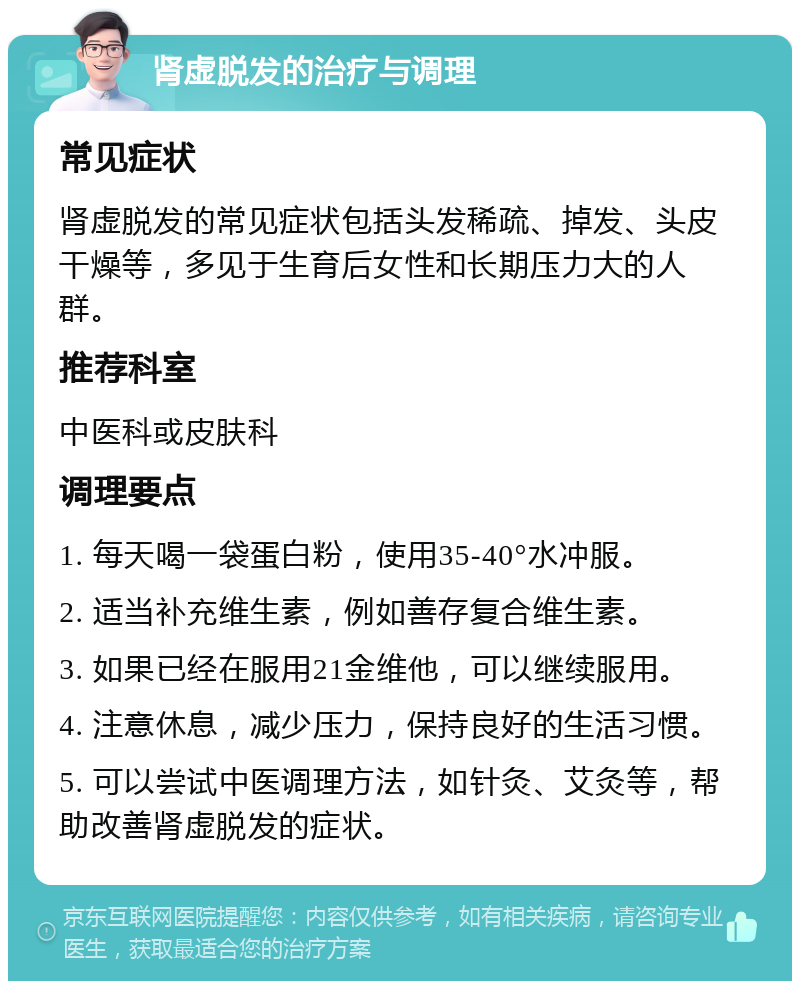 肾虚脱发的治疗与调理 常见症状 肾虚脱发的常见症状包括头发稀疏、掉发、头皮干燥等，多见于生育后女性和长期压力大的人群。 推荐科室 中医科或皮肤科 调理要点 1. 每天喝一袋蛋白粉，使用35-40°水冲服。 2. 适当补充维生素，例如善存复合维生素。 3. 如果已经在服用21金维他，可以继续服用。 4. 注意休息，减少压力，保持良好的生活习惯。 5. 可以尝试中医调理方法，如针灸、艾灸等，帮助改善肾虚脱发的症状。