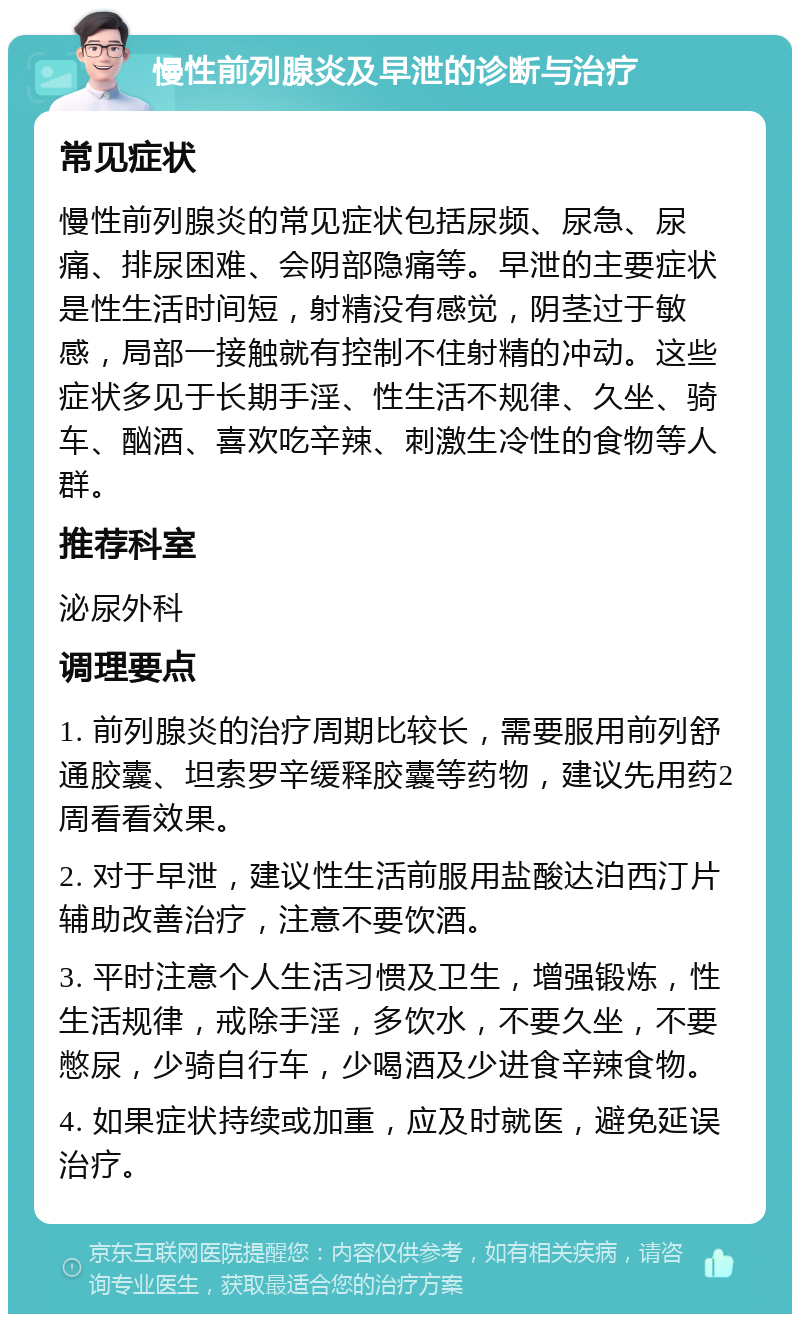 慢性前列腺炎及早泄的诊断与治疗 常见症状 慢性前列腺炎的常见症状包括尿频、尿急、尿痛、排尿困难、会阴部隐痛等。早泄的主要症状是性生活时间短，射精没有感觉，阴茎过于敏感，局部一接触就有控制不住射精的冲动。这些症状多见于长期手淫、性生活不规律、久坐、骑车、酗酒、喜欢吃辛辣、刺激生冷性的食物等人群。 推荐科室 泌尿外科 调理要点 1. 前列腺炎的治疗周期比较长，需要服用前列舒通胶囊、坦索罗辛缓释胶囊等药物，建议先用药2周看看效果。 2. 对于早泄，建议性生活前服用盐酸达泊西汀片辅助改善治疗，注意不要饮酒。 3. 平时注意个人生活习惯及卫生，增强锻炼，性生活规律，戒除手淫，多饮水，不要久坐，不要憋尿，少骑自行车，少喝酒及少进食辛辣食物。 4. 如果症状持续或加重，应及时就医，避免延误治疗。