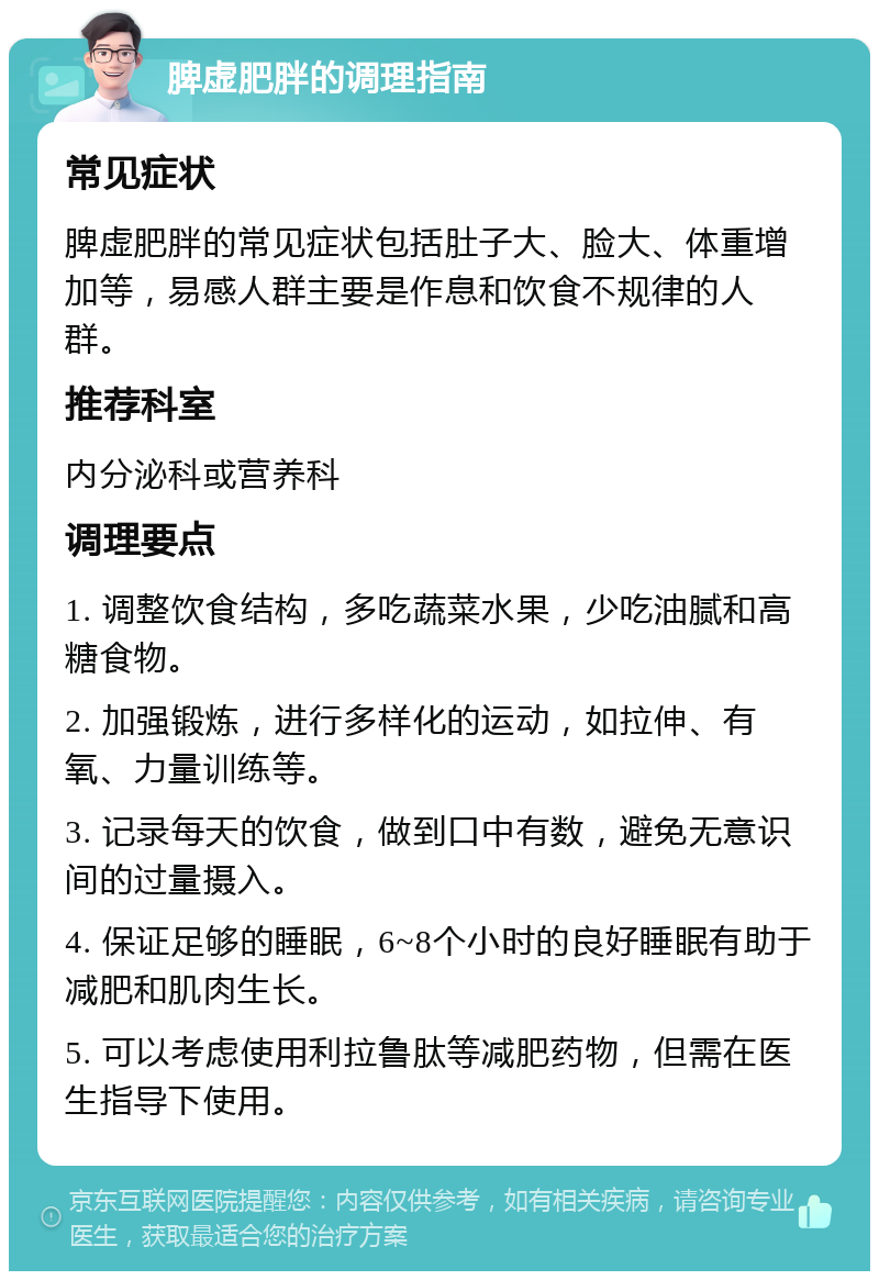 脾虚肥胖的调理指南 常见症状 脾虚肥胖的常见症状包括肚子大、脸大、体重增加等，易感人群主要是作息和饮食不规律的人群。 推荐科室 内分泌科或营养科 调理要点 1. 调整饮食结构，多吃蔬菜水果，少吃油腻和高糖食物。 2. 加强锻炼，进行多样化的运动，如拉伸、有氧、力量训练等。 3. 记录每天的饮食，做到口中有数，避免无意识间的过量摄入。 4. 保证足够的睡眠，6~8个小时的良好睡眠有助于减肥和肌肉生长。 5. 可以考虑使用利拉鲁肽等减肥药物，但需在医生指导下使用。