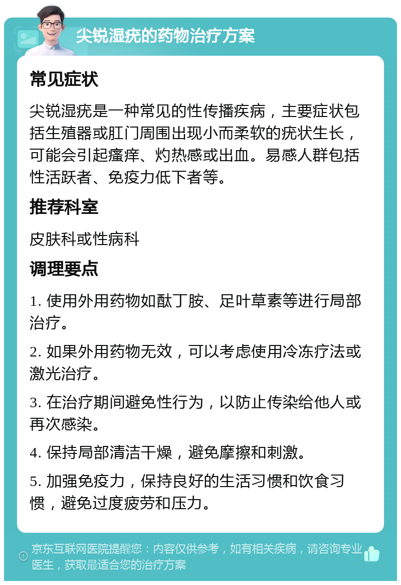 尖锐湿疣的药物治疗方案 常见症状 尖锐湿疣是一种常见的性传播疾病，主要症状包括生殖器或肛门周围出现小而柔软的疣状生长，可能会引起瘙痒、灼热感或出血。易感人群包括性活跃者、免疫力低下者等。 推荐科室 皮肤科或性病科 调理要点 1. 使用外用药物如酞丁胺、足叶草素等进行局部治疗。 2. 如果外用药物无效，可以考虑使用冷冻疗法或激光治疗。 3. 在治疗期间避免性行为，以防止传染给他人或再次感染。 4. 保持局部清洁干燥，避免摩擦和刺激。 5. 加强免疫力，保持良好的生活习惯和饮食习惯，避免过度疲劳和压力。