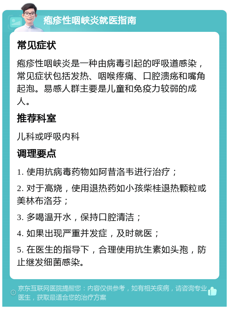 疱疹性咽峡炎就医指南 常见症状 疱疹性咽峡炎是一种由病毒引起的呼吸道感染，常见症状包括发热、咽喉疼痛、口腔溃疡和嘴角起泡。易感人群主要是儿童和免疫力较弱的成人。 推荐科室 儿科或呼吸内科 调理要点 1. 使用抗病毒药物如阿昔洛韦进行治疗； 2. 对于高烧，使用退热药如小孩柴桂退热颗粒或美林布洛芬； 3. 多喝温开水，保持口腔清洁； 4. 如果出现严重并发症，及时就医； 5. 在医生的指导下，合理使用抗生素如头孢，防止继发细菌感染。