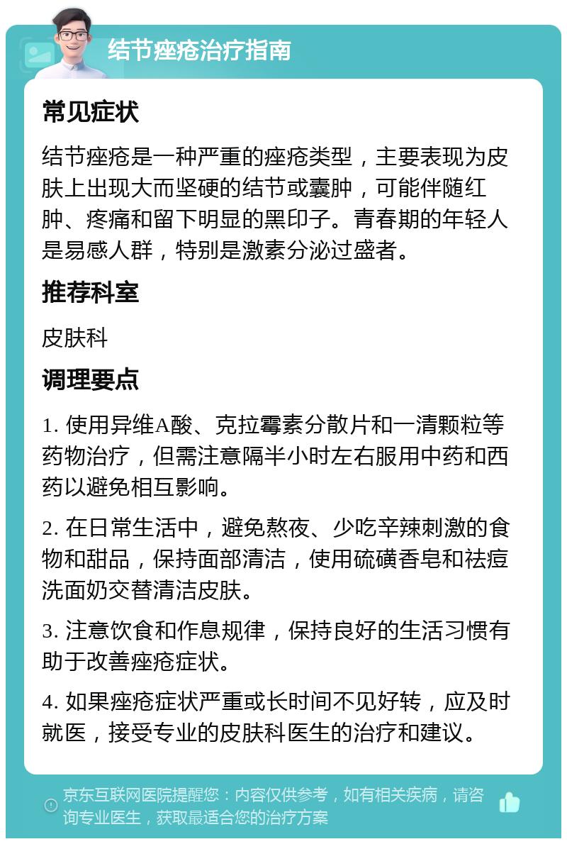 结节痤疮治疗指南 常见症状 结节痤疮是一种严重的痤疮类型，主要表现为皮肤上出现大而坚硬的结节或囊肿，可能伴随红肿、疼痛和留下明显的黑印子。青春期的年轻人是易感人群，特别是激素分泌过盛者。 推荐科室 皮肤科 调理要点 1. 使用异维A酸、克拉霉素分散片和一清颗粒等药物治疗，但需注意隔半小时左右服用中药和西药以避免相互影响。 2. 在日常生活中，避免熬夜、少吃辛辣刺激的食物和甜品，保持面部清洁，使用硫磺香皂和祛痘洗面奶交替清洁皮肤。 3. 注意饮食和作息规律，保持良好的生活习惯有助于改善痤疮症状。 4. 如果痤疮症状严重或长时间不见好转，应及时就医，接受专业的皮肤科医生的治疗和建议。