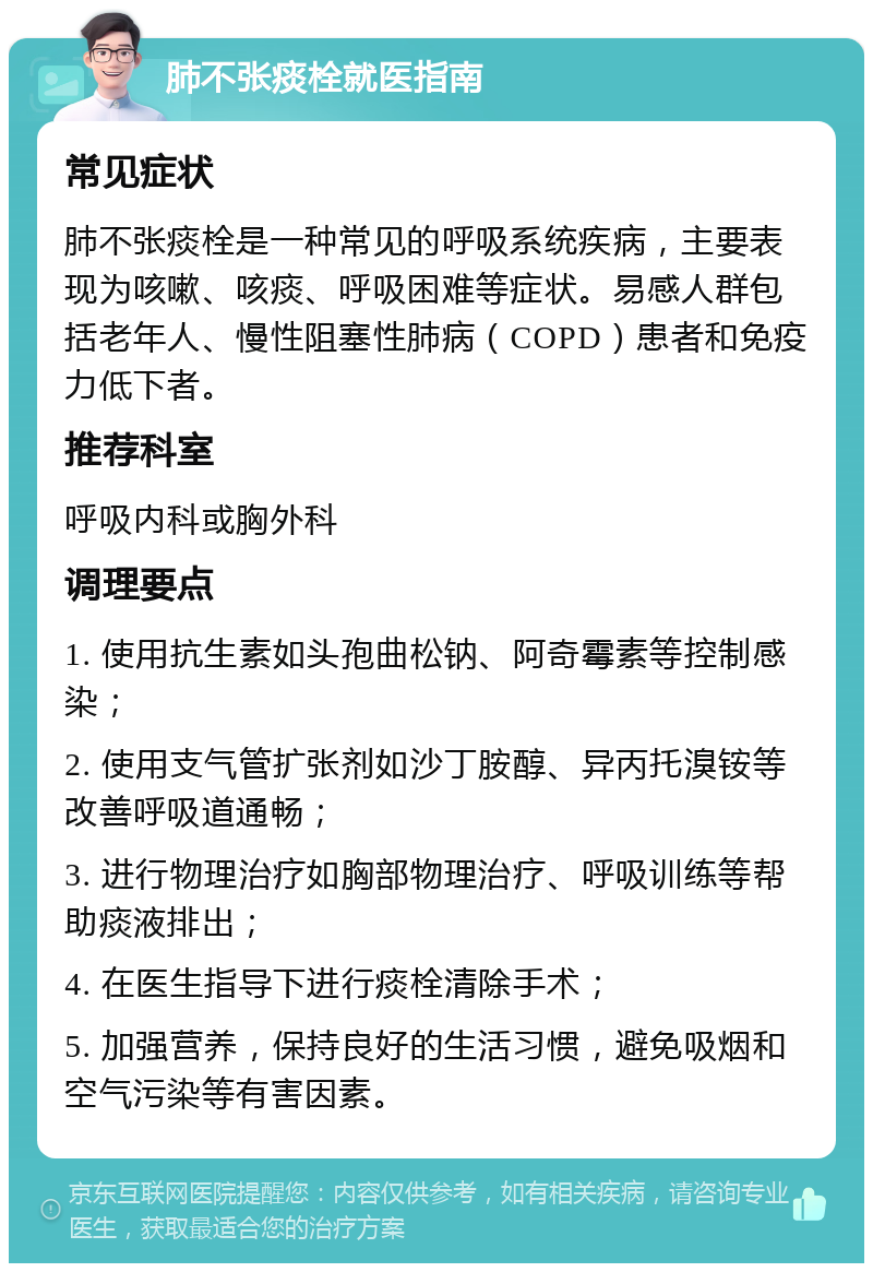 肺不张痰栓就医指南 常见症状 肺不张痰栓是一种常见的呼吸系统疾病，主要表现为咳嗽、咳痰、呼吸困难等症状。易感人群包括老年人、慢性阻塞性肺病（COPD）患者和免疫力低下者。 推荐科室 呼吸内科或胸外科 调理要点 1. 使用抗生素如头孢曲松钠、阿奇霉素等控制感染； 2. 使用支气管扩张剂如沙丁胺醇、异丙托溴铵等改善呼吸道通畅； 3. 进行物理治疗如胸部物理治疗、呼吸训练等帮助痰液排出； 4. 在医生指导下进行痰栓清除手术； 5. 加强营养，保持良好的生活习惯，避免吸烟和空气污染等有害因素。