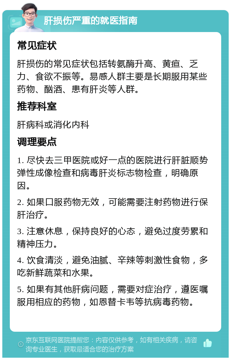 肝损伤严重的就医指南 常见症状 肝损伤的常见症状包括转氨酶升高、黄疸、乏力、食欲不振等。易感人群主要是长期服用某些药物、酗酒、患有肝炎等人群。 推荐科室 肝病科或消化内科 调理要点 1. 尽快去三甲医院或好一点的医院进行肝脏顺势弹性成像检查和病毒肝炎标志物检查，明确原因。 2. 如果口服药物无效，可能需要注射药物进行保肝治疗。 3. 注意休息，保持良好的心态，避免过度劳累和精神压力。 4. 饮食清淡，避免油腻、辛辣等刺激性食物，多吃新鲜蔬菜和水果。 5. 如果有其他肝病问题，需要对症治疗，遵医嘱服用相应的药物，如恩替卡韦等抗病毒药物。