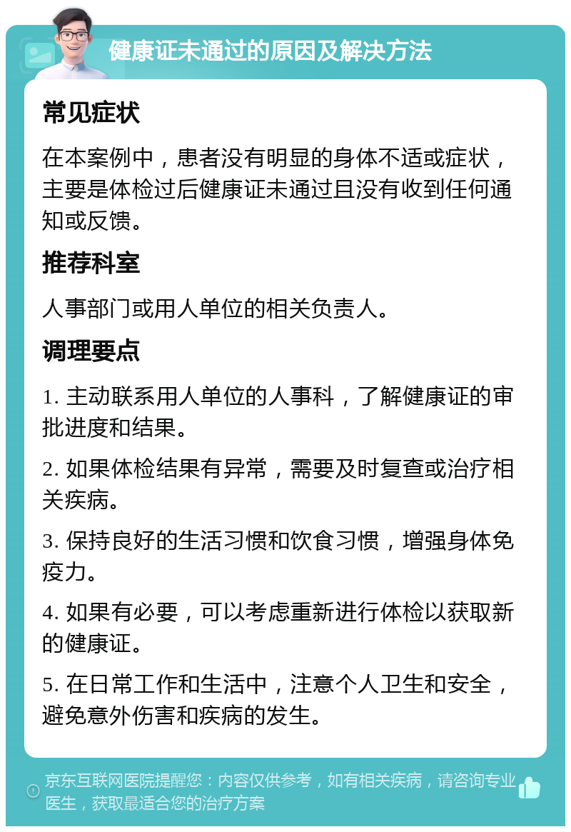 健康证未通过的原因及解决方法 常见症状 在本案例中，患者没有明显的身体不适或症状，主要是体检过后健康证未通过且没有收到任何通知或反馈。 推荐科室 人事部门或用人单位的相关负责人。 调理要点 1. 主动联系用人单位的人事科，了解健康证的审批进度和结果。 2. 如果体检结果有异常，需要及时复查或治疗相关疾病。 3. 保持良好的生活习惯和饮食习惯，增强身体免疫力。 4. 如果有必要，可以考虑重新进行体检以获取新的健康证。 5. 在日常工作和生活中，注意个人卫生和安全，避免意外伤害和疾病的发生。