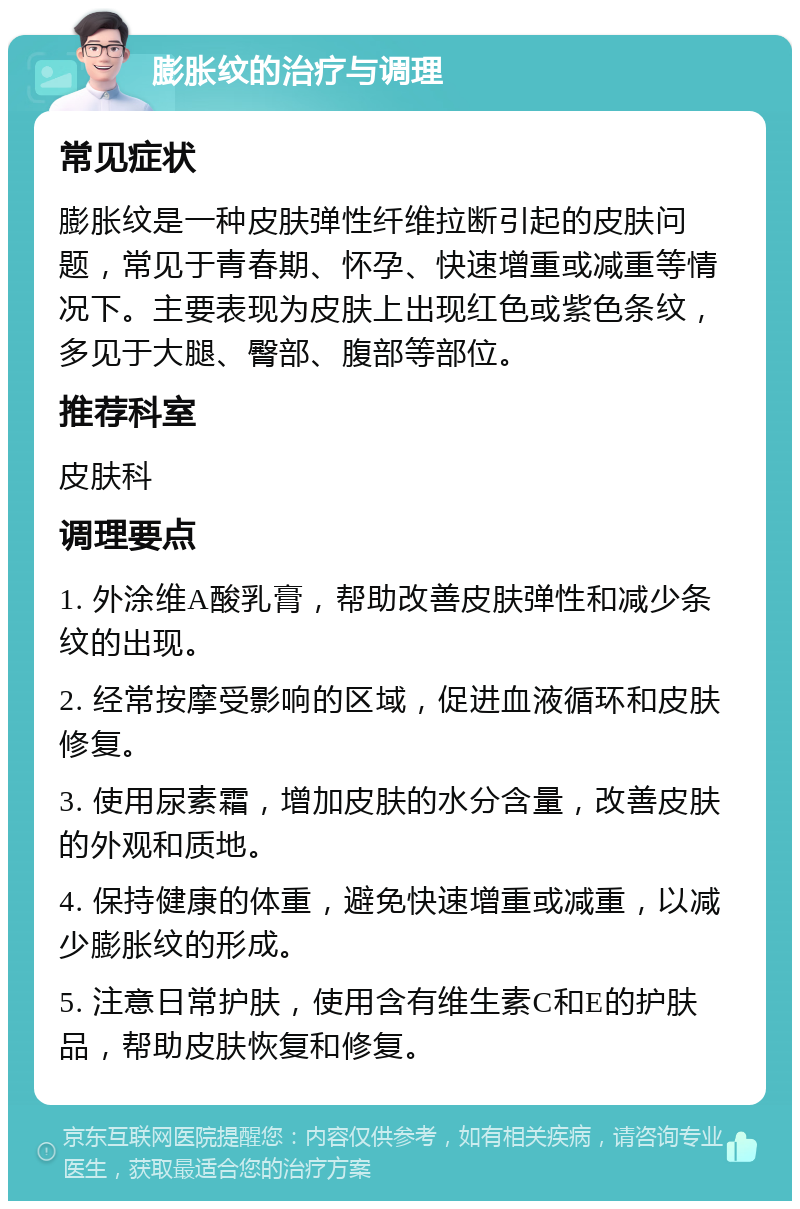 膨胀纹的治疗与调理 常见症状 膨胀纹是一种皮肤弹性纤维拉断引起的皮肤问题，常见于青春期、怀孕、快速增重或减重等情况下。主要表现为皮肤上出现红色或紫色条纹，多见于大腿、臀部、腹部等部位。 推荐科室 皮肤科 调理要点 1. 外涂维A酸乳膏，帮助改善皮肤弹性和减少条纹的出现。 2. 经常按摩受影响的区域，促进血液循环和皮肤修复。 3. 使用尿素霜，增加皮肤的水分含量，改善皮肤的外观和质地。 4. 保持健康的体重，避免快速增重或减重，以减少膨胀纹的形成。 5. 注意日常护肤，使用含有维生素C和E的护肤品，帮助皮肤恢复和修复。