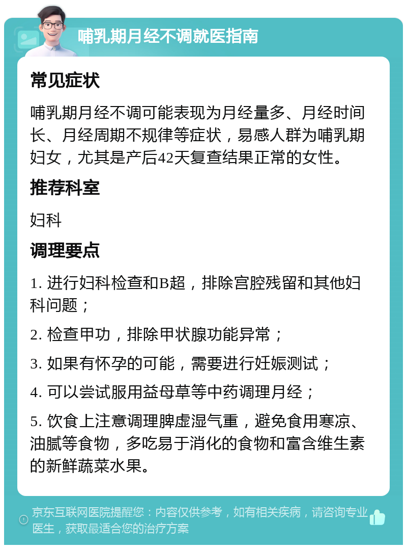 哺乳期月经不调就医指南 常见症状 哺乳期月经不调可能表现为月经量多、月经时间长、月经周期不规律等症状，易感人群为哺乳期妇女，尤其是产后42天复查结果正常的女性。 推荐科室 妇科 调理要点 1. 进行妇科检查和B超，排除宫腔残留和其他妇科问题； 2. 检查甲功，排除甲状腺功能异常； 3. 如果有怀孕的可能，需要进行妊娠测试； 4. 可以尝试服用益母草等中药调理月经； 5. 饮食上注意调理脾虚湿气重，避免食用寒凉、油腻等食物，多吃易于消化的食物和富含维生素的新鲜蔬菜水果。