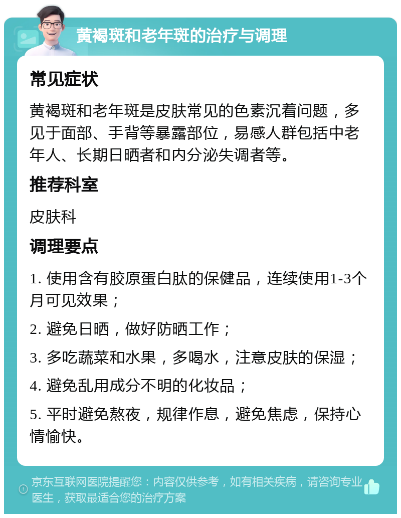 黄褐斑和老年斑的治疗与调理 常见症状 黄褐斑和老年斑是皮肤常见的色素沉着问题，多见于面部、手背等暴露部位，易感人群包括中老年人、长期日晒者和内分泌失调者等。 推荐科室 皮肤科 调理要点 1. 使用含有胶原蛋白肽的保健品，连续使用1-3个月可见效果； 2. 避免日晒，做好防晒工作； 3. 多吃蔬菜和水果，多喝水，注意皮肤的保湿； 4. 避免乱用成分不明的化妆品； 5. 平时避免熬夜，规律作息，避免焦虑，保持心情愉快。