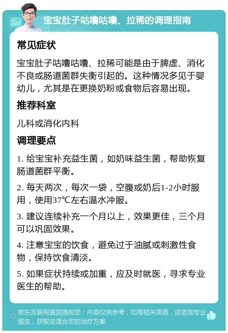 宝宝肚子咕噜咕噜、拉稀的调理指南 常见症状 宝宝肚子咕噜咕噜、拉稀可能是由于脾虚、消化不良或肠道菌群失衡引起的。这种情况多见于婴幼儿，尤其是在更换奶粉或食物后容易出现。 推荐科室 儿科或消化内科 调理要点 1. 给宝宝补充益生菌，如奶味益生菌，帮助恢复肠道菌群平衡。 2. 每天两次，每次一袋，空腹或奶后1-2小时服用，使用37℃左右温水冲服。 3. 建议连续补充一个月以上，效果更佳，三个月可以巩固效果。 4. 注意宝宝的饮食，避免过于油腻或刺激性食物，保持饮食清淡。 5. 如果症状持续或加重，应及时就医，寻求专业医生的帮助。