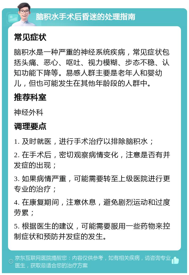 脑积水手术后昏迷的处理指南 常见症状 脑积水是一种严重的神经系统疾病，常见症状包括头痛、恶心、呕吐、视力模糊、步态不稳、认知功能下降等。易感人群主要是老年人和婴幼儿，但也可能发生在其他年龄段的人群中。 推荐科室 神经外科 调理要点 1. 及时就医，进行手术治疗以排除脑积水； 2. 在手术后，密切观察病情变化，注意是否有并发症的出现； 3. 如果病情严重，可能需要转至上级医院进行更专业的治疗； 4. 在康复期间，注意休息，避免剧烈运动和过度劳累； 5. 根据医生的建议，可能需要服用一些药物来控制症状和预防并发症的发生。