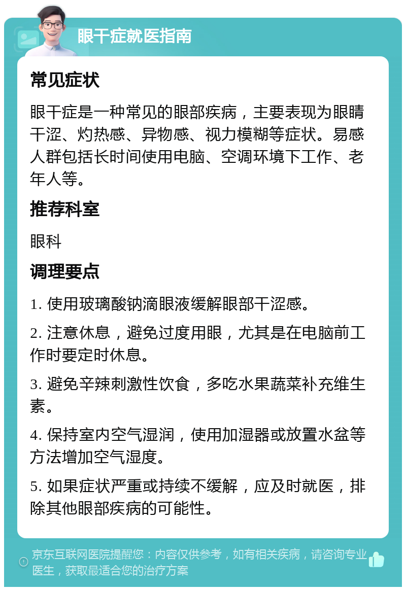 眼干症就医指南 常见症状 眼干症是一种常见的眼部疾病，主要表现为眼睛干涩、灼热感、异物感、视力模糊等症状。易感人群包括长时间使用电脑、空调环境下工作、老年人等。 推荐科室 眼科 调理要点 1. 使用玻璃酸钠滴眼液缓解眼部干涩感。 2. 注意休息，避免过度用眼，尤其是在电脑前工作时要定时休息。 3. 避免辛辣刺激性饮食，多吃水果蔬菜补充维生素。 4. 保持室内空气湿润，使用加湿器或放置水盆等方法增加空气湿度。 5. 如果症状严重或持续不缓解，应及时就医，排除其他眼部疾病的可能性。