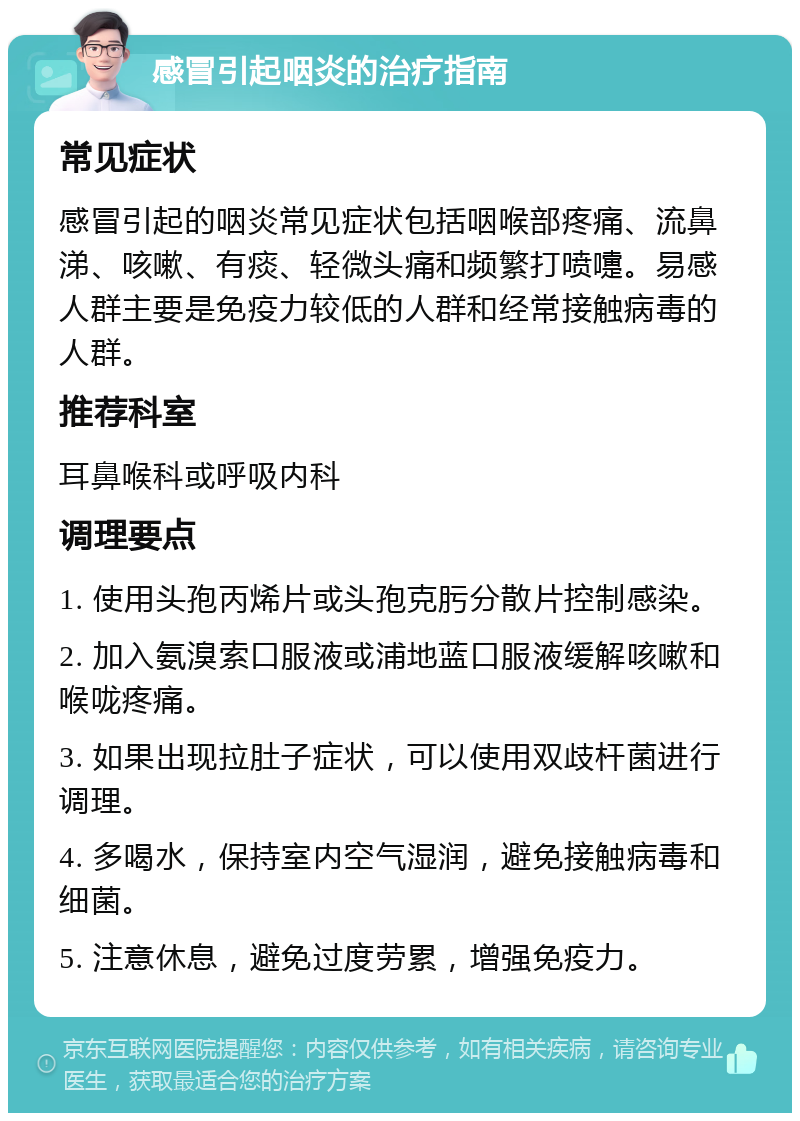 感冒引起咽炎的治疗指南 常见症状 感冒引起的咽炎常见症状包括咽喉部疼痛、流鼻涕、咳嗽、有痰、轻微头痛和频繁打喷嚏。易感人群主要是免疫力较低的人群和经常接触病毒的人群。 推荐科室 耳鼻喉科或呼吸内科 调理要点 1. 使用头孢丙烯片或头孢克肟分散片控制感染。 2. 加入氨溴索口服液或浦地蓝口服液缓解咳嗽和喉咙疼痛。 3. 如果出现拉肚子症状，可以使用双歧杆菌进行调理。 4. 多喝水，保持室内空气湿润，避免接触病毒和细菌。 5. 注意休息，避免过度劳累，增强免疫力。