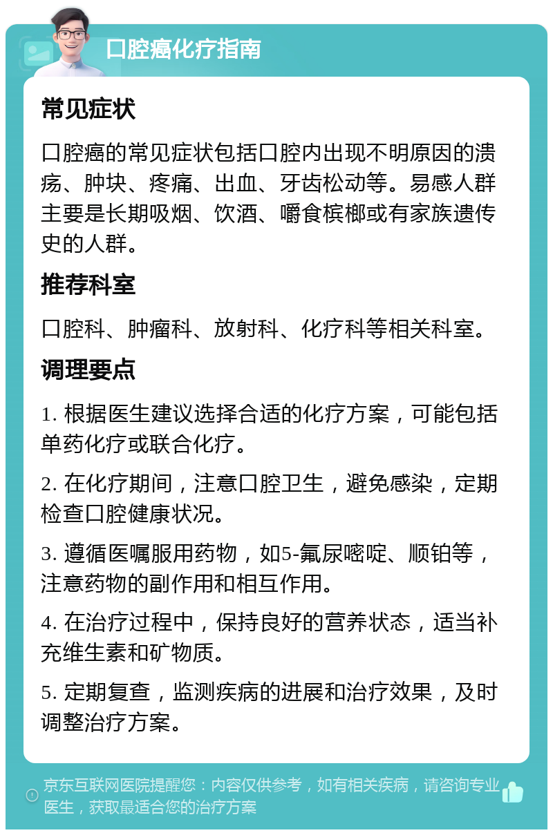 口腔癌化疗指南 常见症状 口腔癌的常见症状包括口腔内出现不明原因的溃疡、肿块、疼痛、出血、牙齿松动等。易感人群主要是长期吸烟、饮酒、嚼食槟榔或有家族遗传史的人群。 推荐科室 口腔科、肿瘤科、放射科、化疗科等相关科室。 调理要点 1. 根据医生建议选择合适的化疗方案，可能包括单药化疗或联合化疗。 2. 在化疗期间，注意口腔卫生，避免感染，定期检查口腔健康状况。 3. 遵循医嘱服用药物，如5-氟尿嘧啶、顺铂等，注意药物的副作用和相互作用。 4. 在治疗过程中，保持良好的营养状态，适当补充维生素和矿物质。 5. 定期复查，监测疾病的进展和治疗效果，及时调整治疗方案。