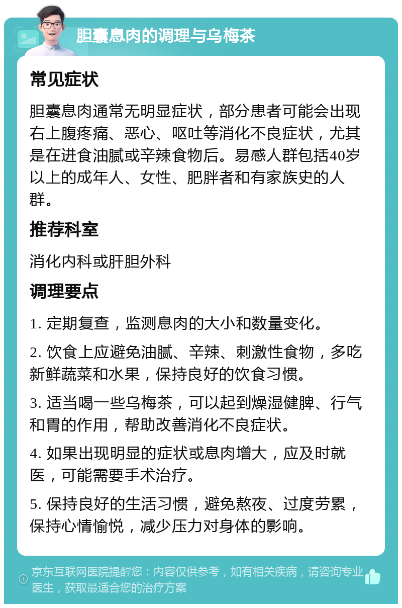 胆囊息肉的调理与乌梅茶 常见症状 胆囊息肉通常无明显症状，部分患者可能会出现右上腹疼痛、恶心、呕吐等消化不良症状，尤其是在进食油腻或辛辣食物后。易感人群包括40岁以上的成年人、女性、肥胖者和有家族史的人群。 推荐科室 消化内科或肝胆外科 调理要点 1. 定期复查，监测息肉的大小和数量变化。 2. 饮食上应避免油腻、辛辣、刺激性食物，多吃新鲜蔬菜和水果，保持良好的饮食习惯。 3. 适当喝一些乌梅茶，可以起到燥湿健脾、行气和胃的作用，帮助改善消化不良症状。 4. 如果出现明显的症状或息肉增大，应及时就医，可能需要手术治疗。 5. 保持良好的生活习惯，避免熬夜、过度劳累，保持心情愉悦，减少压力对身体的影响。