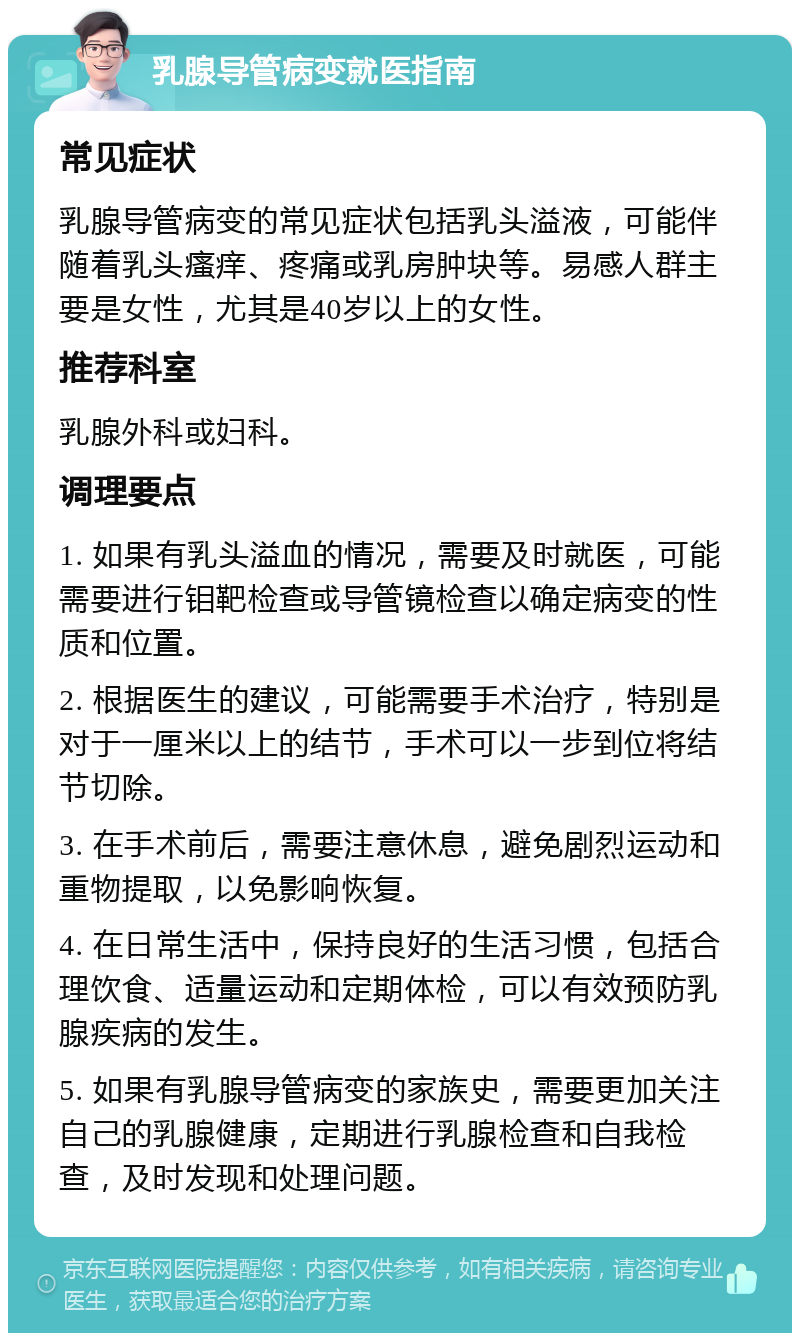 乳腺导管病变就医指南 常见症状 乳腺导管病变的常见症状包括乳头溢液，可能伴随着乳头瘙痒、疼痛或乳房肿块等。易感人群主要是女性，尤其是40岁以上的女性。 推荐科室 乳腺外科或妇科。 调理要点 1. 如果有乳头溢血的情况，需要及时就医，可能需要进行钼靶检查或导管镜检查以确定病变的性质和位置。 2. 根据医生的建议，可能需要手术治疗，特别是对于一厘米以上的结节，手术可以一步到位将结节切除。 3. 在手术前后，需要注意休息，避免剧烈运动和重物提取，以免影响恢复。 4. 在日常生活中，保持良好的生活习惯，包括合理饮食、适量运动和定期体检，可以有效预防乳腺疾病的发生。 5. 如果有乳腺导管病变的家族史，需要更加关注自己的乳腺健康，定期进行乳腺检查和自我检查，及时发现和处理问题。