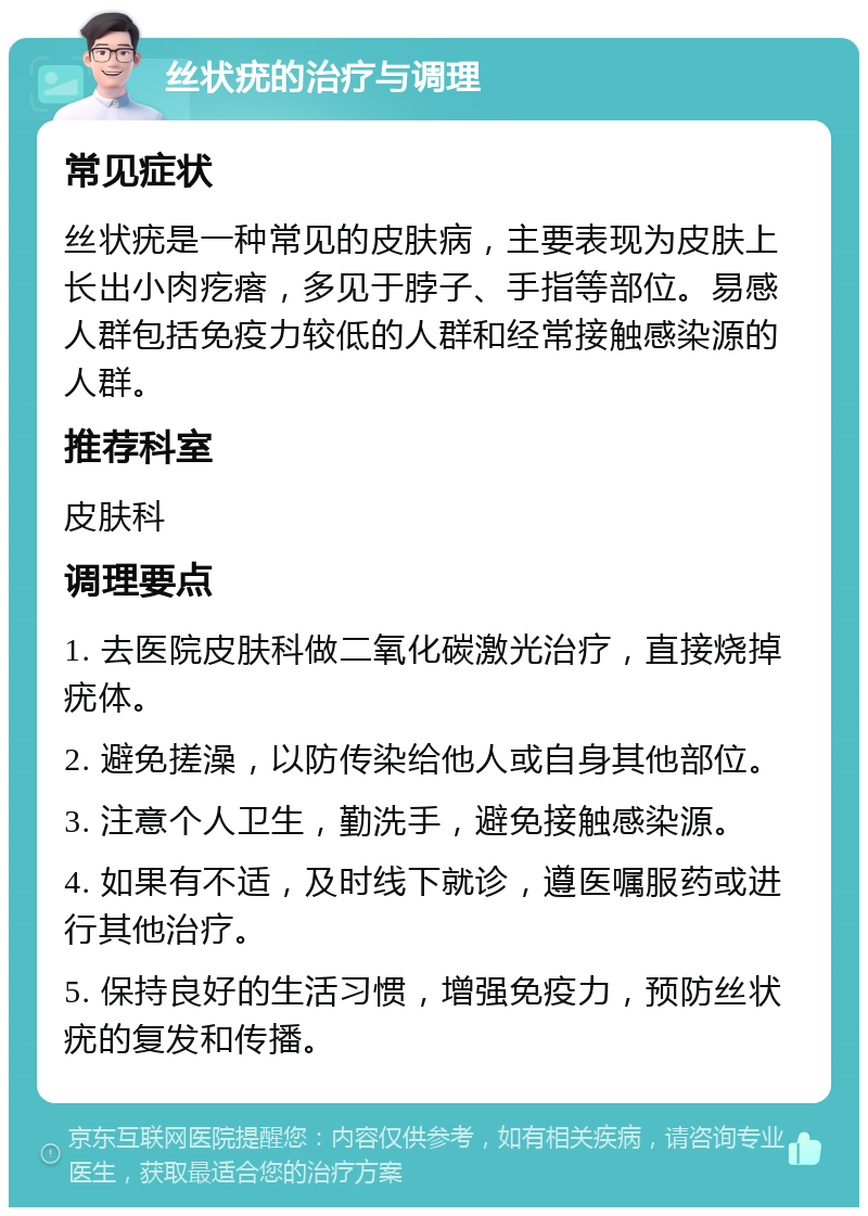 丝状疣的治疗与调理 常见症状 丝状疣是一种常见的皮肤病，主要表现为皮肤上长出小肉疙瘩，多见于脖子、手指等部位。易感人群包括免疫力较低的人群和经常接触感染源的人群。 推荐科室 皮肤科 调理要点 1. 去医院皮肤科做二氧化碳激光治疗，直接烧掉疣体。 2. 避免搓澡，以防传染给他人或自身其他部位。 3. 注意个人卫生，勤洗手，避免接触感染源。 4. 如果有不适，及时线下就诊，遵医嘱服药或进行其他治疗。 5. 保持良好的生活习惯，增强免疫力，预防丝状疣的复发和传播。