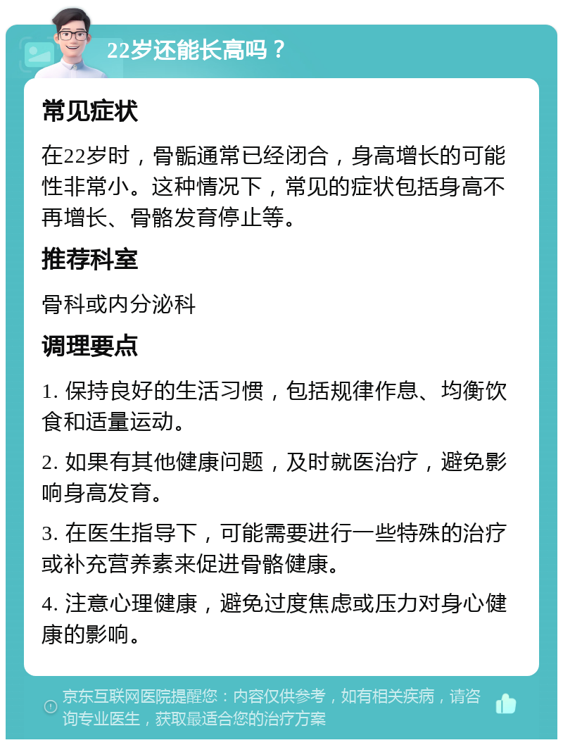 22岁还能长高吗？ 常见症状 在22岁时，骨骺通常已经闭合，身高增长的可能性非常小。这种情况下，常见的症状包括身高不再增长、骨骼发育停止等。 推荐科室 骨科或内分泌科 调理要点 1. 保持良好的生活习惯，包括规律作息、均衡饮食和适量运动。 2. 如果有其他健康问题，及时就医治疗，避免影响身高发育。 3. 在医生指导下，可能需要进行一些特殊的治疗或补充营养素来促进骨骼健康。 4. 注意心理健康，避免过度焦虑或压力对身心健康的影响。