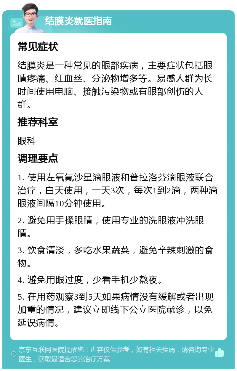 结膜炎就医指南 常见症状 结膜炎是一种常见的眼部疾病，主要症状包括眼睛疼痛、红血丝、分泌物增多等。易感人群为长时间使用电脑、接触污染物或有眼部创伤的人群。 推荐科室 眼科 调理要点 1. 使用左氧氟沙星滴眼液和普拉洛芬滴眼液联合治疗，白天使用，一天3次，每次1到2滴，两种滴眼液间隔10分钟使用。 2. 避免用手揉眼睛，使用专业的洗眼液冲洗眼睛。 3. 饮食清淡，多吃水果蔬菜，避免辛辣刺激的食物。 4. 避免用眼过度，少看手机少熬夜。 5. 在用药观察3到5天如果病情没有缓解或者出现加重的情况，建议立即线下公立医院就诊，以免延误病情。