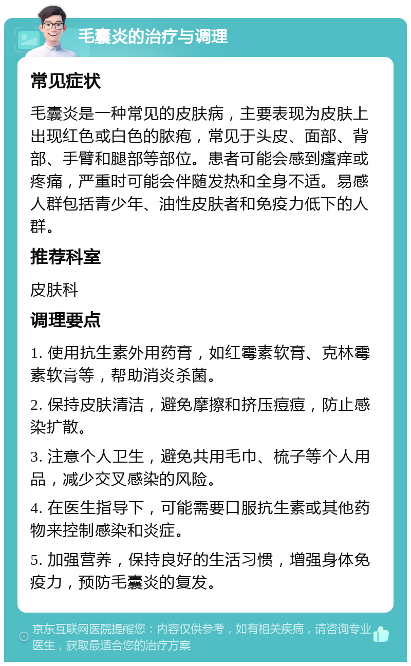 毛囊炎的治疗与调理 常见症状 毛囊炎是一种常见的皮肤病，主要表现为皮肤上出现红色或白色的脓疱，常见于头皮、面部、背部、手臂和腿部等部位。患者可能会感到瘙痒或疼痛，严重时可能会伴随发热和全身不适。易感人群包括青少年、油性皮肤者和免疫力低下的人群。 推荐科室 皮肤科 调理要点 1. 使用抗生素外用药膏，如红霉素软膏、克林霉素软膏等，帮助消炎杀菌。 2. 保持皮肤清洁，避免摩擦和挤压痘痘，防止感染扩散。 3. 注意个人卫生，避免共用毛巾、梳子等个人用品，减少交叉感染的风险。 4. 在医生指导下，可能需要口服抗生素或其他药物来控制感染和炎症。 5. 加强营养，保持良好的生活习惯，增强身体免疫力，预防毛囊炎的复发。