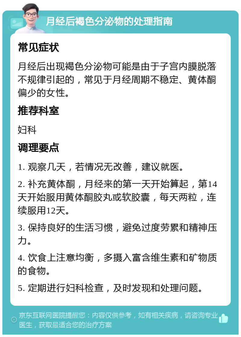 月经后褐色分泌物的处理指南 常见症状 月经后出现褐色分泌物可能是由于子宫内膜脱落不规律引起的，常见于月经周期不稳定、黄体酮偏少的女性。 推荐科室 妇科 调理要点 1. 观察几天，若情况无改善，建议就医。 2. 补充黄体酮，月经来的第一天开始算起，第14天开始服用黄体酮胶丸或软胶囊，每天两粒，连续服用12天。 3. 保持良好的生活习惯，避免过度劳累和精神压力。 4. 饮食上注意均衡，多摄入富含维生素和矿物质的食物。 5. 定期进行妇科检查，及时发现和处理问题。