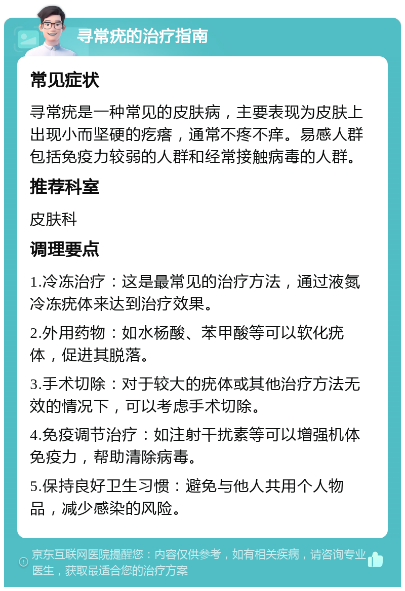 寻常疣的治疗指南 常见症状 寻常疣是一种常见的皮肤病，主要表现为皮肤上出现小而坚硬的疙瘩，通常不疼不痒。易感人群包括免疫力较弱的人群和经常接触病毒的人群。 推荐科室 皮肤科 调理要点 1.冷冻治疗：这是最常见的治疗方法，通过液氮冷冻疣体来达到治疗效果。 2.外用药物：如水杨酸、苯甲酸等可以软化疣体，促进其脱落。 3.手术切除：对于较大的疣体或其他治疗方法无效的情况下，可以考虑手术切除。 4.免疫调节治疗：如注射干扰素等可以增强机体免疫力，帮助清除病毒。 5.保持良好卫生习惯：避免与他人共用个人物品，减少感染的风险。