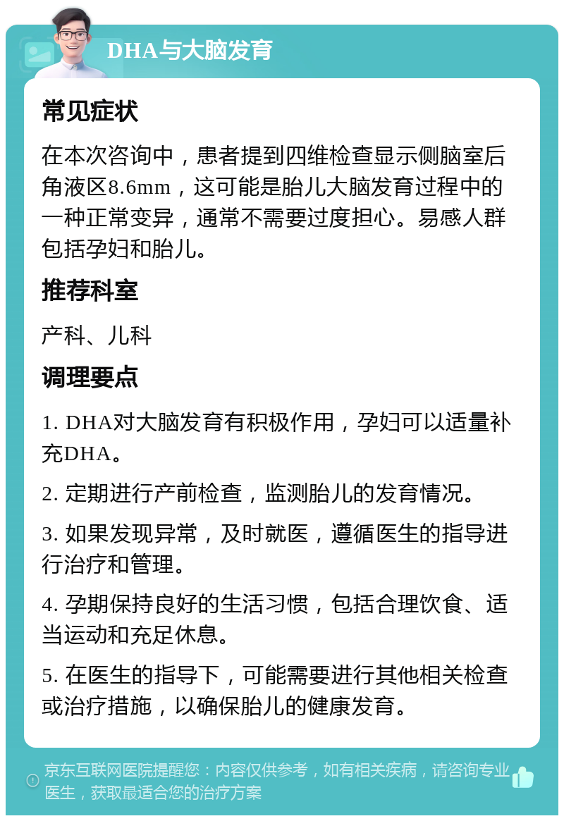 DHA与大脑发育 常见症状 在本次咨询中，患者提到四维检查显示侧脑室后角液区8.6mm，这可能是胎儿大脑发育过程中的一种正常变异，通常不需要过度担心。易感人群包括孕妇和胎儿。 推荐科室 产科、儿科 调理要点 1. DHA对大脑发育有积极作用，孕妇可以适量补充DHA。 2. 定期进行产前检查，监测胎儿的发育情况。 3. 如果发现异常，及时就医，遵循医生的指导进行治疗和管理。 4. 孕期保持良好的生活习惯，包括合理饮食、适当运动和充足休息。 5. 在医生的指导下，可能需要进行其他相关检查或治疗措施，以确保胎儿的健康发育。