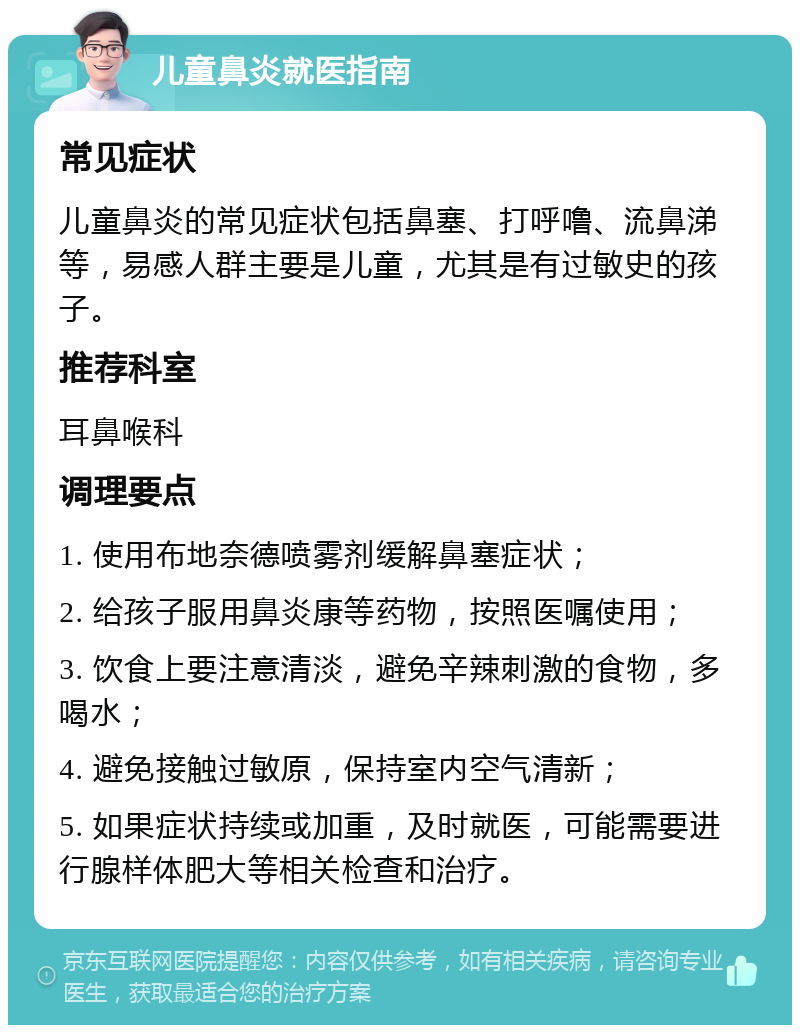 儿童鼻炎就医指南 常见症状 儿童鼻炎的常见症状包括鼻塞、打呼噜、流鼻涕等，易感人群主要是儿童，尤其是有过敏史的孩子。 推荐科室 耳鼻喉科 调理要点 1. 使用布地奈德喷雾剂缓解鼻塞症状； 2. 给孩子服用鼻炎康等药物，按照医嘱使用； 3. 饮食上要注意清淡，避免辛辣刺激的食物，多喝水； 4. 避免接触过敏原，保持室内空气清新； 5. 如果症状持续或加重，及时就医，可能需要进行腺样体肥大等相关检查和治疗。