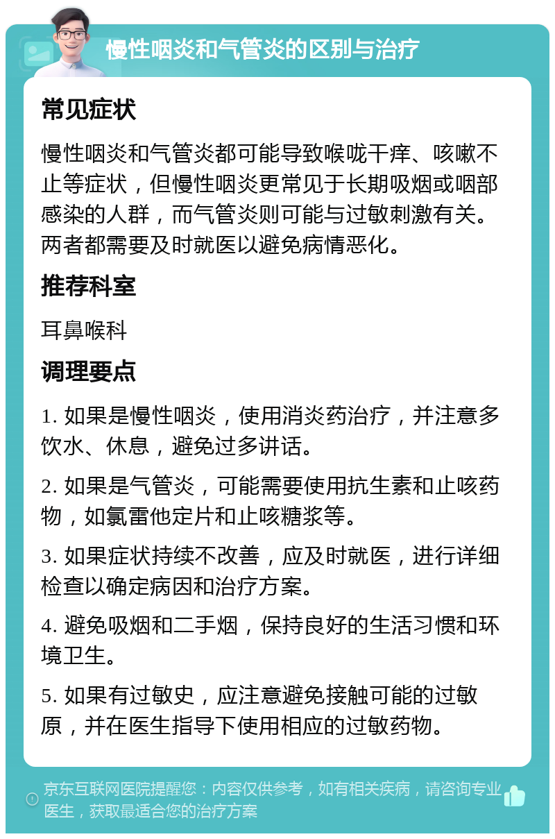 慢性咽炎和气管炎的区别与治疗 常见症状 慢性咽炎和气管炎都可能导致喉咙干痒、咳嗽不止等症状，但慢性咽炎更常见于长期吸烟或咽部感染的人群，而气管炎则可能与过敏刺激有关。两者都需要及时就医以避免病情恶化。 推荐科室 耳鼻喉科 调理要点 1. 如果是慢性咽炎，使用消炎药治疗，并注意多饮水、休息，避免过多讲话。 2. 如果是气管炎，可能需要使用抗生素和止咳药物，如氯雷他定片和止咳糖浆等。 3. 如果症状持续不改善，应及时就医，进行详细检查以确定病因和治疗方案。 4. 避免吸烟和二手烟，保持良好的生活习惯和环境卫生。 5. 如果有过敏史，应注意避免接触可能的过敏原，并在医生指导下使用相应的过敏药物。