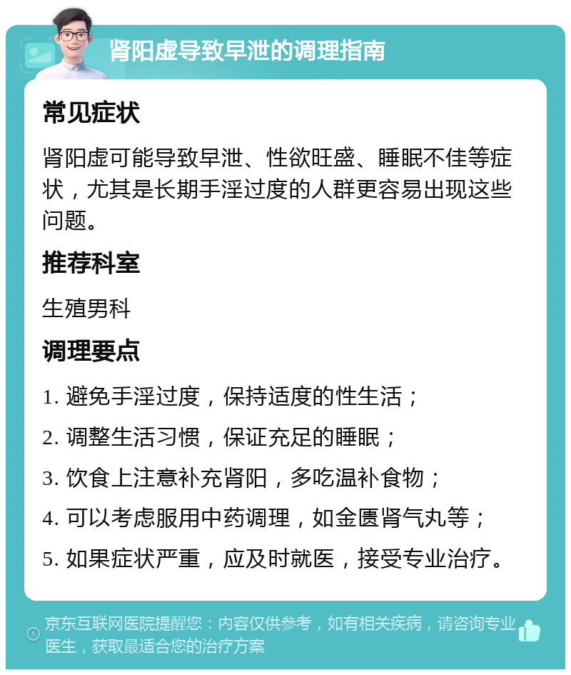 肾阳虚导致早泄的调理指南 常见症状 肾阳虚可能导致早泄、性欲旺盛、睡眠不佳等症状，尤其是长期手淫过度的人群更容易出现这些问题。 推荐科室 生殖男科 调理要点 1. 避免手淫过度，保持适度的性生活； 2. 调整生活习惯，保证充足的睡眠； 3. 饮食上注意补充肾阳，多吃温补食物； 4. 可以考虑服用中药调理，如金匮肾气丸等； 5. 如果症状严重，应及时就医，接受专业治疗。