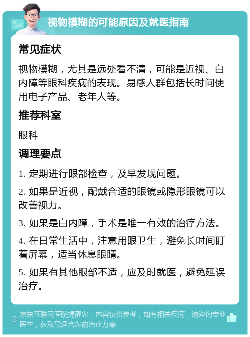 视物模糊的可能原因及就医指南 常见症状 视物模糊，尤其是远处看不清，可能是近视、白内障等眼科疾病的表现。易感人群包括长时间使用电子产品、老年人等。 推荐科室 眼科 调理要点 1. 定期进行眼部检查，及早发现问题。 2. 如果是近视，配戴合适的眼镜或隐形眼镜可以改善视力。 3. 如果是白内障，手术是唯一有效的治疗方法。 4. 在日常生活中，注意用眼卫生，避免长时间盯着屏幕，适当休息眼睛。 5. 如果有其他眼部不适，应及时就医，避免延误治疗。