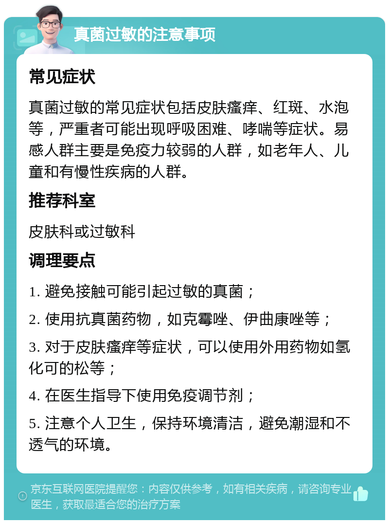 真菌过敏的注意事项 常见症状 真菌过敏的常见症状包括皮肤瘙痒、红斑、水泡等，严重者可能出现呼吸困难、哮喘等症状。易感人群主要是免疫力较弱的人群，如老年人、儿童和有慢性疾病的人群。 推荐科室 皮肤科或过敏科 调理要点 1. 避免接触可能引起过敏的真菌； 2. 使用抗真菌药物，如克霉唑、伊曲康唑等； 3. 对于皮肤瘙痒等症状，可以使用外用药物如氢化可的松等； 4. 在医生指导下使用免疫调节剂； 5. 注意个人卫生，保持环境清洁，避免潮湿和不透气的环境。