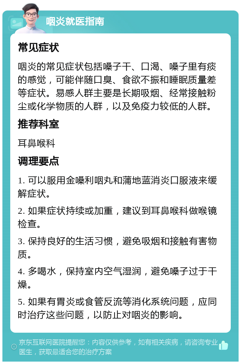 咽炎就医指南 常见症状 咽炎的常见症状包括嗓子干、口渴、嗓子里有痰的感觉，可能伴随口臭、食欲不振和睡眠质量差等症状。易感人群主要是长期吸烟、经常接触粉尘或化学物质的人群，以及免疫力较低的人群。 推荐科室 耳鼻喉科 调理要点 1. 可以服用金嗓利咽丸和蒲地蓝消炎口服液来缓解症状。 2. 如果症状持续或加重，建议到耳鼻喉科做喉镜检查。 3. 保持良好的生活习惯，避免吸烟和接触有害物质。 4. 多喝水，保持室内空气湿润，避免嗓子过于干燥。 5. 如果有胃炎或食管反流等消化系统问题，应同时治疗这些问题，以防止对咽炎的影响。