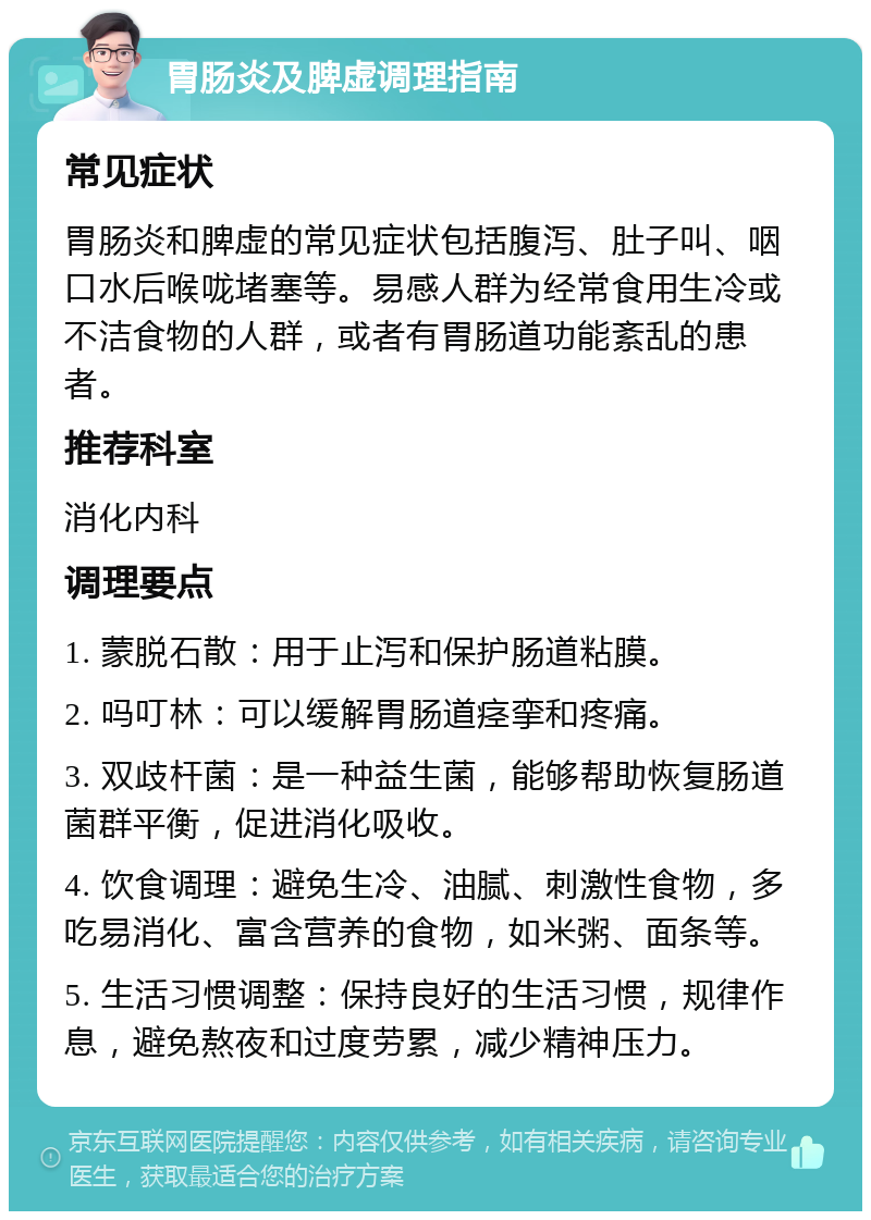 胃肠炎及脾虚调理指南 常见症状 胃肠炎和脾虚的常见症状包括腹泻、肚子叫、咽口水后喉咙堵塞等。易感人群为经常食用生冷或不洁食物的人群，或者有胃肠道功能紊乱的患者。 推荐科室 消化内科 调理要点 1. 蒙脱石散：用于止泻和保护肠道粘膜。 2. 吗叮林：可以缓解胃肠道痉挛和疼痛。 3. 双歧杆菌：是一种益生菌，能够帮助恢复肠道菌群平衡，促进消化吸收。 4. 饮食调理：避免生冷、油腻、刺激性食物，多吃易消化、富含营养的食物，如米粥、面条等。 5. 生活习惯调整：保持良好的生活习惯，规律作息，避免熬夜和过度劳累，减少精神压力。